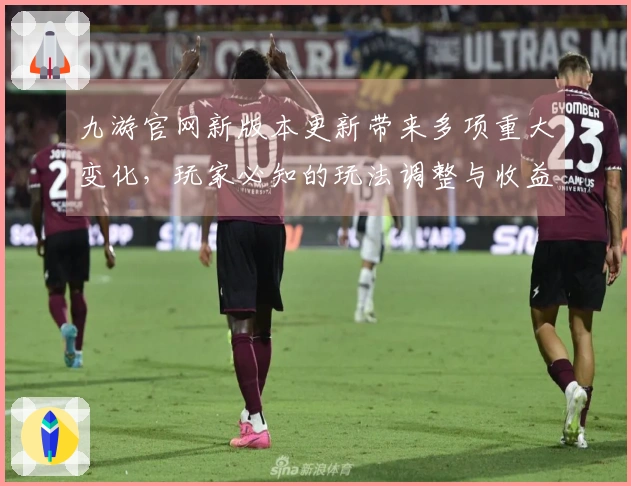 九游官网新版本更新带来多项重大变化，玩家必知的玩法调整与收益提升解析