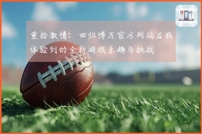 重拾激情：回归博万官方网站后我体验到的全新游戏乐趣与挑战