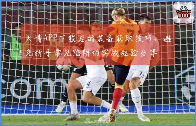 火博APP下载后的装备获取技巧，避免新手常见陷阱的实战经验分享