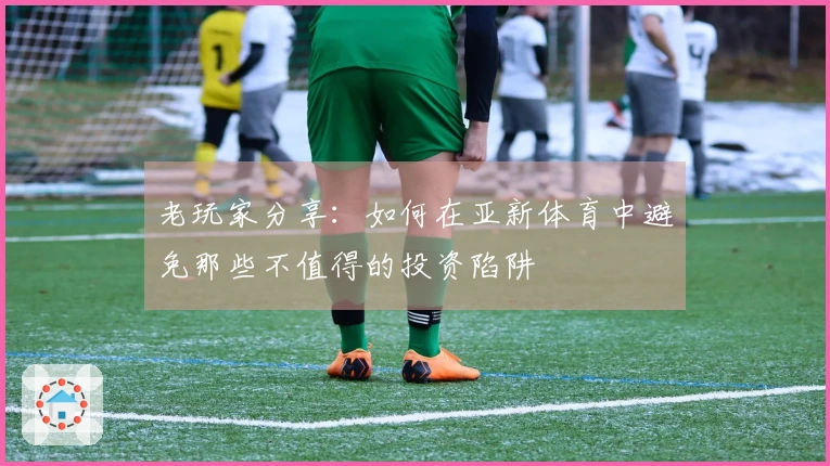 老玩家分享：如何在亚新体育中避免那些不值得的投资陷阱