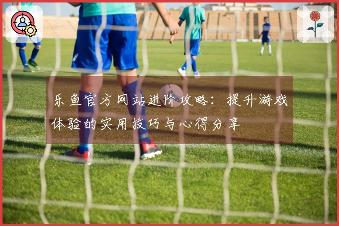 乐鱼官方网站进阶攻略：提升游戏体验的实用技巧与心得分享