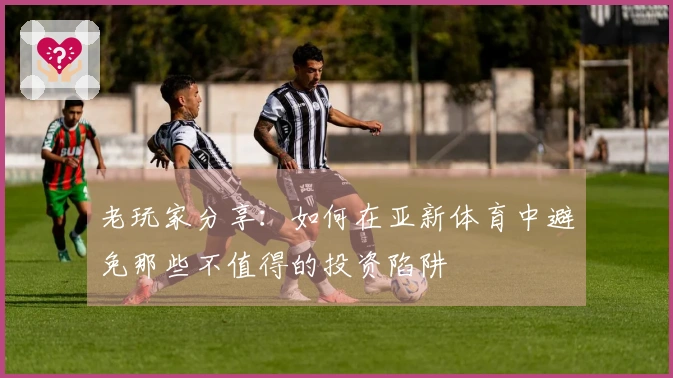 老玩家分享：如何在亚新体育中避免那些不值得的投资陷阱